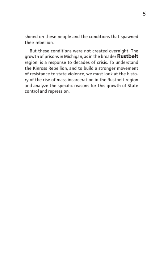 ed on these people and the conditions that spawned their rebellion.  But these conditions were not created overnight. The growth of prisonsin Michigan, as in the broader Rustbelt region, is a response to decades of crisis. To understand the Kinross Rebellion, and to build a stronger movement of resistance to state violence, we must look at the histo- 1y of the rise of mass incarceration in the Rustbelt region and analyze the specific reasons for this growth of State control and repre:  